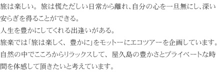 旅は楽しい。旅は慌ただしい日常から離れ、自分の心を一旦無にし、深い安らぎを得ることができる。
			人生を豊かにしてくれる出逢いがある。
			旅楽では「旅は楽しく、豊かに」をモットーにエコツアーを企画しています。
			自然の中でこころからリラックスして、屋久島の豊かさとプライベートな時間を体感して頂きたいと考えています。